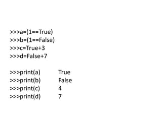 >>>a=(1==True)
>>>b=(1==False)
>>>c=True+3
>>>d=False+7
>>>print(a) True
>>>print(b) False
>>>print(c) 4
>>>print(d) 7
 