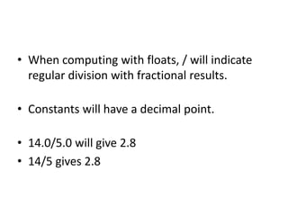 • When computing with floats, / will indicate
regular division with fractional results.
• Constants will have a decimal point.
• 14.0/5.0 will give 2.8
• 14/5 gives 2.8
 