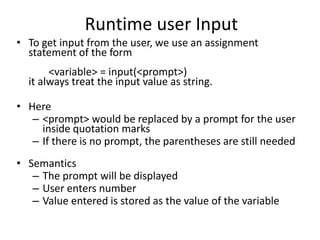 Runtime user Input
• To get input from the user, we use an assignment
statement of the form
<variable> = input(<prompt>)
it always treat the input value as string.
• Here
– <prompt> would be replaced by a prompt for the user
inside quotation marks
– If there is no prompt, the parentheses are still needed
• Semantics
– The prompt will be displayed
– User enters number
– Value entered is stored as the value of the variable
 
