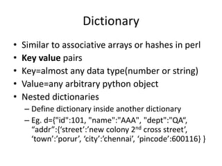 Dictionary
• Similar to associative arrays or hashes in perl
• Key value pairs
• Key=almost any data type(number or string)
• Value=any arbitrary python object
• Nested dictionaries
– Define dictionary inside another dictionary
– Eg. d={"id":101, "name":"AAA", "dept":"QA“,
“addr”:{‘street’:’new colony 2nd cross street’,
‘town’:’porur’, ‘city’:’chennai’, ‘pincode’:600116} }
 