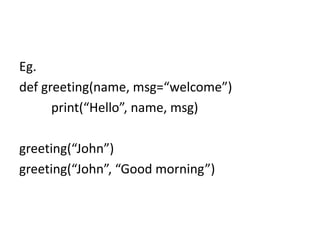 Eg.
def greeting(name, msg=“welcome”)
print(“Hello”, name, msg)
greeting(“John”)
greeting(“John”, “Good morning”)
 
