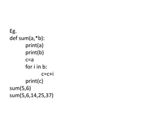 Eg.
def sum(a,*b):
print(a)
print(b)
c=a
for i in b:
c=c+i
print(c)
sum(5,6)
sum(5,6,14,25,37)
 