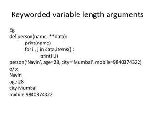 Keyworded variable length arguments
Eg.
def person(name, **data):
print(name)
for i , j in data.items() :
print(i,j)
person(‘Navin’, age=28, city=‘Mumbai’, mobile=9840374322)
o/p:
Navin
age 28
city Mumbai
mobile 9840374322
 