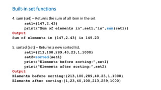 Built-in set functions
4. sum (set) – Returns the sum of all item in the set
set1={147,2.43}
print(“Sum of elements in”,set1,”is”,sum(set1))
Output
Sum of elements in {147,2.43} is 149.23
5. sorted (set) – Returns a new sorted list.
set1={213,100,289,40,23,1,1000}
set2=sorted(set1)
print(“Elements before sorting:”,set1)
print(“Elements after sorting:”,set2)
Output
Elements before sorting:{213,100,289,40,23,1,1000}
Elements after sorting:{1,23,40,100,213,289,1000}
 
