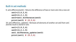 Built-in set methods
9. set1.difference(set2) – Returns the difference of two or more sets into a new set
set1={3,8,2,6}
set2={4,2,1,9}
set3=set1.difference(set2)
print(set3) # {8,3,6}
10. set1.difference_update() – Removes all elements of another set set2 from set1
and the result is stored in set1
set1={3,8,2,6}
set2={4,2,1,9}
set1.difference_update(set2)
print(set1) # {8,3,6}
 