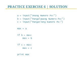 PRACTICE EXERCISE 6 | SOLUTION
a = input("Unang Numero Po:")
b = input("Pangalawang Numero Po:")
c = input("Pangatlong Numero Po:")
max = a
if b > max:
max = b
if c > max:
max = c
print max
 