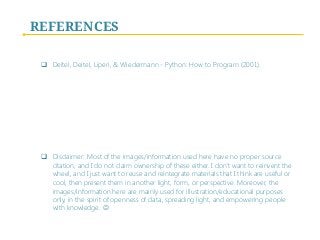 REFERENCES
q  Deitel, Deitel, Liperi, & Wiedermann - Python: How to Program (2001).
q  Disclaimer: Most of the images/information used here have no proper source
citation, and I do not claim ownership of these either. I don’t want to reinvent the
wheel, and I just want to reuse and reintegrate materials that I think are useful or
cool, then present them in another light, form, or perspective. Moreover, the
images/information here are mainly used for illustration/educational purposes
only, in the spirit of openness of data, spreading light, and empowering people
with knowledge. J
 