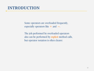 INTRODUCTION

Some operators are overloaded frequently,
especially operators like + and —.
The job performed by overloaded operators
also can be performed by explicit method calls,
but operator notation is often clearer.

10

 