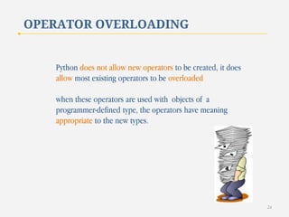 OPERATOR OVERLOADING

Python does not allow new operators to be created, it does
allow most existing operators to be overloaded
when these operators are used with objects of a
programmer-defined type, the operators have meaning
appropriate to the new types.

24

 