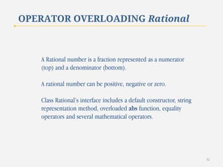 OPERATOR OVERLOADING Rational

A Rational number is a fraction represented as a numerator
(top) and a denominator (bottom).

A rational number can be positive, negative or zero.
Class Rational’s interface includes a default constructor, string
representation method, overloaded abs function, equality
operators and several mathematical operators.

32

 