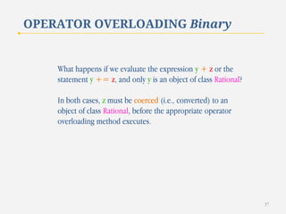 OPERATOR OVERLOADING Binary

What happens if we evaluate the expression y + z or the
statement y += z, and only y is an object of class Rational?
In both cases, z must be coerced (i.e., converted) to an
object of class Rational, before the appropriate operator
overloading method executes.

37

 