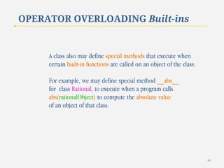OPERATOR OVERLOADING Built-ins

A class also may define special methods that execute when
certain built-in functions are called on an object of the class.
For example, we may define special method __abs__
for class Rational, to execute when a program calls
abs(rationalObject) to compute the absolute value
of an object of that class.

40

 
