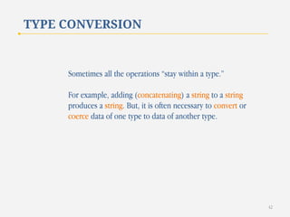 TYPE CONVERSION

Sometimes all the operations “stay within a type.”

For example, adding (concatenating) a string to a string
produces a string. But, it is often necessary to convert or
coerce data of one type to data of another type.

42

 