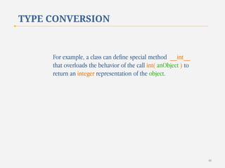 TYPE CONVERSION

For example, a class can define special method __int__
that overloads the behavior of the call int( anObject ) to
return an integer representation of the object.

46

 