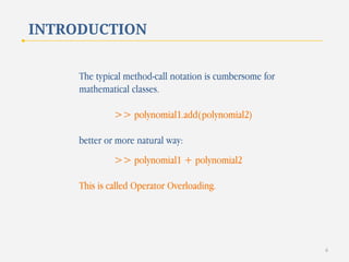 INTRODUCTION
The typical method-call notation is cumbersome for
mathematical classes.
>> polynomial1.add(polynomial2)
better or more natural way:

>> polynomial1 + polynomial2
This is called Operator Overloading.

6

 