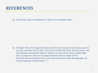 REFERENCES
 Deitel, Deitel, Liperi, and Wiedermann - Python: How to Program (2001).

 Disclaimer: Most of the images/information used here have no proper source citation, and I do
not claim ownership of these either. I don’t want to reinvent the wheel, and I just want to reuse
and reintegrate materials that I think are useful or cool, then present them in another light,
form, or perspective. Moreover, the images/information here are mainly used for
illustration/educational purposes only, in the spirit of openness of data, spreading light, and
empowering people with knowledge. 

71

 
