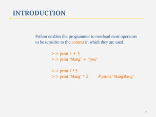 INTRODUCTION

Python enables the programmer to overload most operators
to be sensitive to the context in which they are used.
>> print 2 + 3
>> print “Mang” + “Jose”
>> print 2 * 3
>> print “Mang” * 2

#prints “MangMang”

8

 