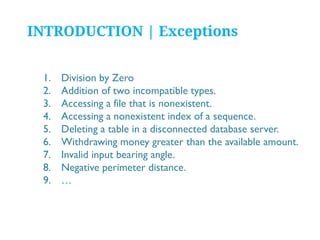 INTRODUCTION | Exceptions
1.
2.
3.
4.
5.
6.
7.
8.
9.

Division by Zero
Addition of two incompatible types.
Accessing a file that is nonexistent.
Accessing a nonexistent index of a sequence.
Deleting a table in a disconnected database server.
Withdrawing money greater than the available amount.
Invalid input bearing angle.
Negative perimeter distance.
…

 