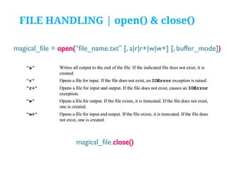 FILE HANDLING | open() & close()
magical_file = open(“file_name.txt” [, a|r|r+|w|w+] [, buffer_mode])

magical_file.close()

 