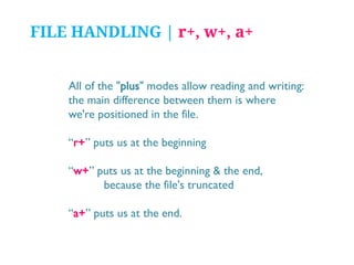FILE HANDLING | r+, w+, a+
All of the "plus" modes allow reading and writing:
the main difference between them is where
we're positioned in the file.

“r+” puts us at the beginning
“w+” puts us at the beginning & the end,
because the file's truncated
“a+” puts us at the end.

 