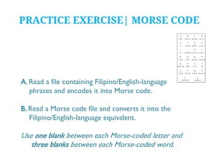 PRACTICE EXERCISE| MORSE CODE

A. Read a file containing Filipino/English-language
phrases and encodes it into Morse code.
B. Read a Morse code file and converts it into the
Filipino/English-language equivalent.

Use one blank between each Morse-coded letter and
three blanks between each Morse-coded word.

 