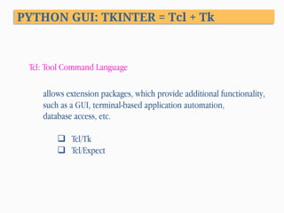 PYTHON GUI: TKINTER = Tcl + Tk
Tcl: Tool Command Language
allows extension packages, which provide additional functionality,
such as a GUI, terminal-based application automation,
database access, etc.
q  Tcl/Tk
q  Tcl/Expect
 