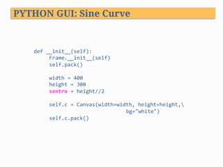 PYTHON GUI: Sine Curve
def	__init__(self):	
					Frame.__init__(self)	
					self.pack()	
	
					width	=	400	
					height	=	300	
					sentro	=	height//2	
	
					self.c	=	Canvas(width=width,	height=height,	
	 	 	 		bg="white")	
					self.c.pack()	
 
