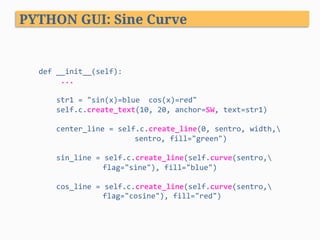 PYTHON GUI: Sine Curve
def	__init__(self):	
					...	
	
				str1	=	"sin(x)=blue		cos(x)=red"	
				self.c.create_text(10,	20,	anchor=SW,	text=str1)	
	
				center_line	=	self.c.create_line(0,	sentro,	width,	
													 	 	sentro,	fill="green")	
	
				sin_line	=	self.c.create_line(self.curve(sentro,	 	
	 	flag="sine"),	fill="blue")	
	
				cos_line	=	self.c.create_line(self.curve(sentro,	 	
	 	flag="cosine"),	fill="red")	
 