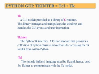 PYTHON GUI: TKINTER = Tcl + Tk
Tk
A GUI toolkit provided as a library of C routines.
This library manages and manipulates the windows and
handles the GUI events and user interaction.
Tcl
The (mostly hidden) language used by Tk and, hence, used
by Tkinter to communicate with the Tk toolkit.
Tkinter
The Python Tk interface. A Python module that provides a
collection of Python classes and methods for accessing the Tk
toolkit from within Python.
 