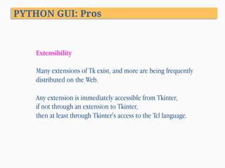 PYTHON GUI: Pros
Extensibility
Many extensions of Tk exist, and more are being frequently
distributed on the Web.
Any extension is immediately accessible from Tkinter,
if not through an extension to Tkinter,
then at least through Tkinter's access to the Tcl language.
 