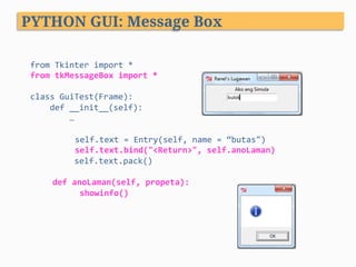 from	Tkinter	import	*	
from	tkMessageBox	import	*	
	
class	GuiTest(Frame):	
				def	__init__(self):	
								…	
	
	self.text	=	Entry(self,	name	=	“butas")	
	self.text.bind("<Return>",	self.anoLaman)	
									self.text.pack()	
	
def	anoLaman(self,	propeta):	
		showinfo()	
PYTHON GUI: Message Box
 