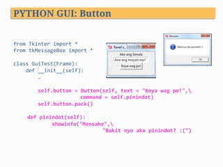 from	Tkinter	import	*	
from	tkMessageBox	import	*	
	
class	GuiTest(Frame):	
				def	__init__(self):	
								…	
	
								self.button	=	Button(self,	text	=	"Koya	wag	po!",	 	
	 	command	=	self.pinindot)	 		
								self.button.pack()	
	
def	pinindot(self):	
								showinfo("Mensahe",	
	 	 	 	"Bakit	nyo	ako	pinindot?	:(")
PYTHON GUI: Button
 