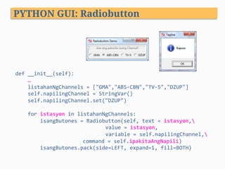 def	__init__(self):	
				…	
				listahanNgChannels	=	["GMA","ABS-CBN","TV-5","DZUP"]	
				self.napilingChannel	=	StringVar()	
				self.napilingChannel.set("DZUP")	
	
				for	istasyon	in	listahanNgChannels:	
								isangButones	=	Radiobutton(self,	text	=	istasyon,	
	 	 	 	value	=	istasyon,		
	 	 	 	variable	=	self.napilingChannel,	 	
	 	 	command	=	self.ipakitaAngNapili)	
								isangButones.pack(side=LEFT,	expand=1,	fill=BOTH)	
									
PYTHON GUI: Radiobutton
 