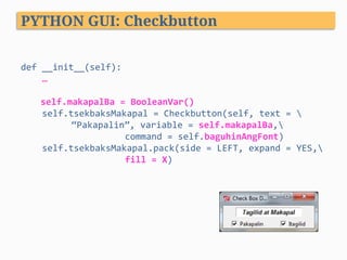 def	__init__(self):	
				…	
	
	 	self.makapalBa	=	BooleanVar()	
				self.tsekbaksMakapal	=	Checkbutton(self,	text	=		 	
				“Pakapalin”,	variable	=	self.makapalBa,	
				 	 	command	=	self.baguhinAngFont)	
				self.tsekbaksMakapal.pack(side	=	LEFT,	expand	=	YES,	
				 	 	fill	=	X)	
	
									
PYTHON GUI: Checkbutton
 