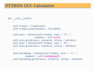 def	__init__(self):	
					…	
	
					self.frame2	=	Frame(self)	
					self.frame2.pack(expand=1,	fill=BOTH)	
	
					self.pito	=	Button(self.frame2,	text	=	"7",		
				 	 	command	=	self.pito)	
					self.pito.grid(row=1,	column=0,	sticky	=	W+E+N+S)	
					self.walo	=	Button(self.frame2,	text	=	"8",	…	
					self.walo.grid(row=1,	column=1,	sticky	=	W+E+N+S)	
					…	
	
					self.katimbang	=	Button(self.frame2,	text	=	"=",		
											 	command	=	self.anoAngSagot)	
					self.katimbang.grid(row=4,	column=2,	sticky	=	W+E+N+S)	
PYTHON GUI: Calculator
 
