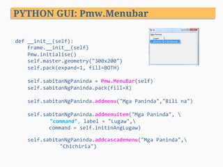 def	__init__(self):	
				Frame.__init__(self)	
				Pmw.initialise()	
				self.master.geometry("300x200")	
				self.pack(expand=1,	fill=BOTH)	
						
				self.sabitanNgPaninda	=	Pmw.MenuBar(self)	
				self.sabitanNgPaninda.pack(fill=X)	
	
				self.sabitanNgPaninda.addmenu("Mga	Paninda","Bili	na")	
	
				self.sabitanNgPaninda.addmenuitem("Mga	Paninda",		
					"command",	label	=	"Lugaw",	
											command	=	self.initinAngLugaw)	
	
				self.sabitanNgPaninda.addcascademenu("Mga	Paninda",			 				
	 	"Chichiria")	
	
									
PYTHON GUI: Pmw.Menubar
 