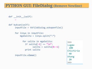 def	__init__(self):	
					…				
		
def	buksan(self):						
					inputFile	=	tkFileDialog.askopenfile()	
	
					for	linya	in	inputFile:	
									mgaSalita	=	linya.split(“:”)		
		
		for	salita	in	mgaSalita:													
													if	salita[-1]	==	“n”:	
																			salita	=	salita[0:-1]	
													print	salita	
											
					inputFile.close()	
PYTHON GUI: FileDialog (Remove Newline)
 