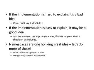 • If the implementation is hard to explain, it’s a bad
idea.
– If you can’t say it, don’t do it
• If the implementation is easy to explain, it may be a
good idea.
– Just because you can explain your idea, if it has no point then it
shouldn’t be included.
• Namespaces are one honking great idea – let’s do
more of those!
– locals > nonlocals > globals > builtins
– Me (pydanny) loves this about Python
 