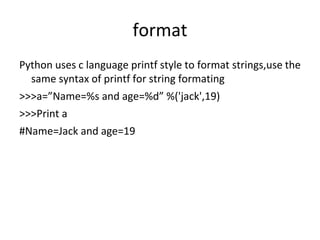 format
Python uses c language printf style to format strings,use the
same syntax of printf for string formating
>>>a=”Name=%s and age=%d” %('jack',19)
>>>Print a
#Name=Jack and age=19
 