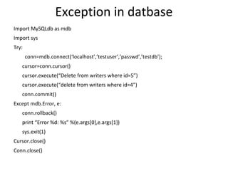 Exception in datbase
Import MySQLdb as mdb
Import sys
Try:
conn=mdb.connect(‘localhost’,’testuser’,’passwd’,’testdb’);
cursor=conn.cursor()
cursor.execute(“Delete from writers where id=5”)
cursor.execute(“delete from writers where id=4”)
conn.commit()
Except mdb.Error, e:
conn.rollback()
print “Error %d: %s” %(e.args[0],e.args[1])
sys.exit(1)
Cursor.close()
Conn.close()
 