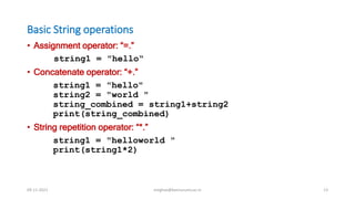 Basic String operations
• Assignment operator: “=.”
string1 = "hello“
• Concatenate operator: “+.”
string1 = "hello"
string2 = "world "
string_combined = string1+string2
print(string_combined)
• String repetition operator: “*.”
string1 = "helloworld "
print(string1*2)
09-11-2021 meghav@kannuruniv.ac.in 13
 