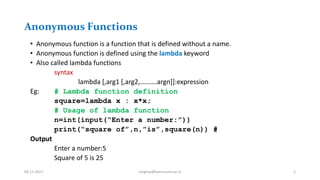 Anonymous Functions
• Anonymous function is a function that is defined without a name.
• Anonymous function is defined using the lambda keyword
• Also called lambda functions
syntax
lambda [,arg1 [,arg2,……….argn]]:expression
Eg: # Lambda function definition
square=lambda x : x*x;
# Usage of lambda function
n=int(input(“Enter a number:”))
print(“square of”,n,”is”,square(n)) #
Output
Enter a number:5
Square of 5 is 25
09-11-2021 meghav@kannuruniv.ac.in 2
 