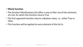 • filter() function
• The function filter(function,list) offers a way to filter out all the elements
of a list, for which the function returns True.
• The first argument function returns a Boolean value, i.e., either True or
False.
• This function will be applied to every element of the list lis.
09-11-2021 meghav@kannuruniv.ac.in 7
 