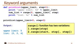 © SkillBrew http://skillbrew.com
Keyword arguments
11
def printList(upper_limit, step=1):
print "upper limit: %d" % upper_limit
num_list = range(0, upper_limit, step)
print "list: %s" % num_list
printList(upper_limit=5, step=2)
Output:
upper limit: 5
list: [0, 2, 4]
range() function has two variations:
1.range(stop)
2.range(start, stop[, step])
 