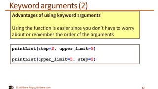 © SkillBrew http://skillbrew.com
Keyword arguments (2)
12
printList(step=2, upper_limit=5)
printList(upper_limit=5, step=2)
Advantages of using keyword arguments
Using the function is easier since you don’t have to worry
about or remember the order of the arguments
 