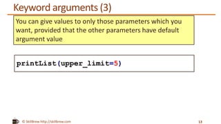 © SkillBrew http://skillbrew.com
Keyword arguments (3)
13
You can give values to only those parameters which you
want, provided that the other parameters have default
argument value
printList(upper_limit=5)
 