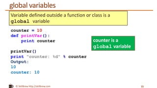 © SkillBrew http://skillbrew.com
global variables
15
counter = 10
def printVar():
print counter
printVar()
print "counter: %d" % counter
Output:
10
counter: 10
Variable defined outside a function or class is a
global variable
counter is a
global variable
 
