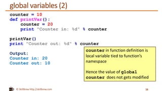 © SkillBrew http://skillbrew.com
global variables (2)
16
counter = 10
def printVar():
counter = 20
print "Counter in: %d" % counter
printVar()
print "Counter out: %d" % counter
Output:
Counter in: 20
Counter out: 10
counter in function definition is
local variable tied to function’s
namespace
Hence the value of global
counter does not gets modified
 