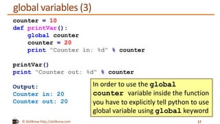© SkillBrew http://skillbrew.com
global variables (3)
17
counter = 10
def printVar():
global counter
counter = 20
print "Counter in: %d" % counter
printVar()
print "Counter out: %d" % counter
Output:
Counter in: 20
Counter out: 20
In order to use the global
counter variable inside the function
you have to explicitly tell python to use
global variable using global keyword
 