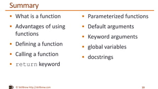 © SkillBrew http://skillbrew.com
Summary
 What is a function
 Advantages of using
functions
 Defining a function
 Calling a function
 return keyword
19
 Parameterized functions
 Default arguments
 Keyword arguments
 global variables
 docstrings
 